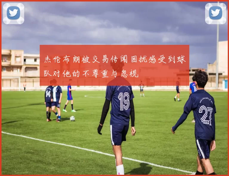 杰伦布朗被交易传闻困扰感受到球队对他的不尊重与忽视