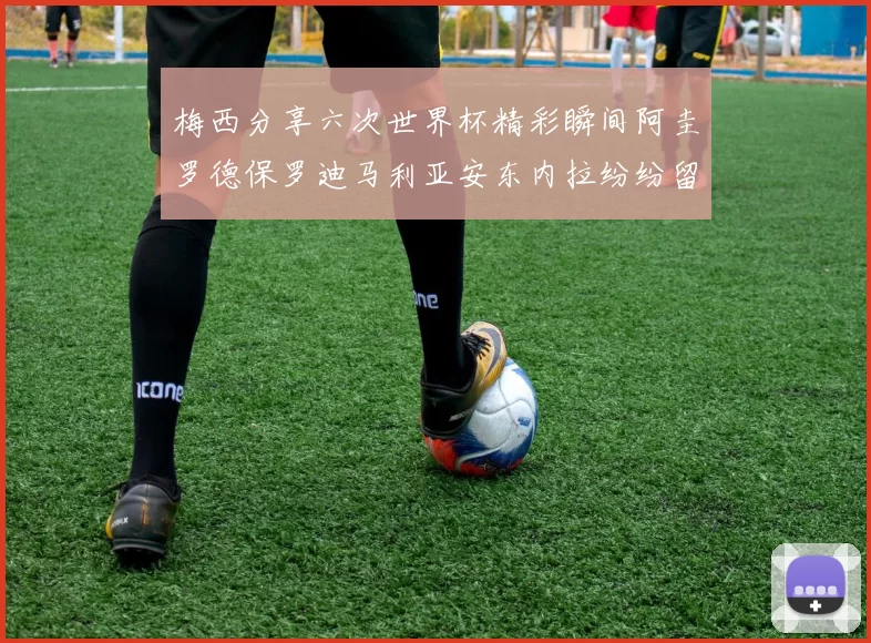 梅西分享六次世界杯精彩瞬间阿圭罗德保罗迪马利亚安东内拉纷纷留言互动