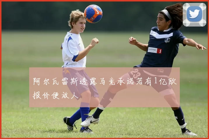 阿尔瓦雷斯透露马竞承诺若有1亿欧报价便放人