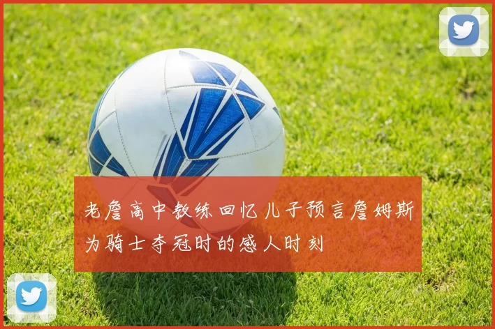 老詹高中教练回忆儿子预言詹姆斯为骑士夺冠时的感人时刻