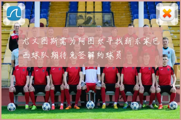 尤文图斯需为阿图尔寻找新东家巴西球队期待免签解约球员