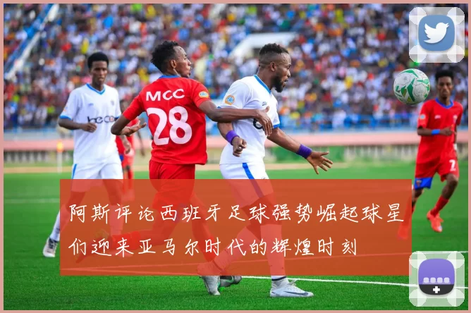 阿斯评论西班牙足球强势崛起球星们迎来亚马尔时代的辉煌时刻